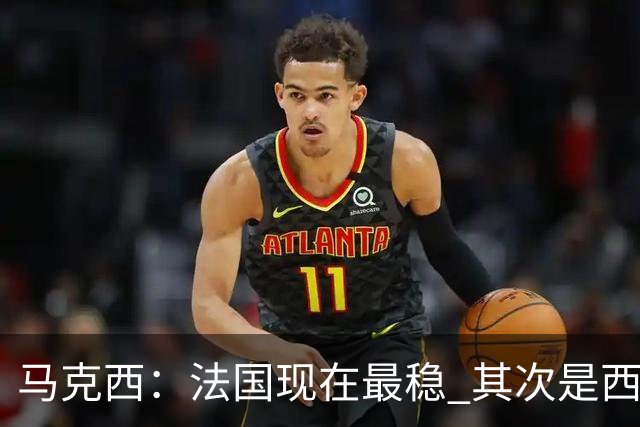 马克西：法国现在最稳 其次是西 阿，西班牙很大程度要看亚马尔的