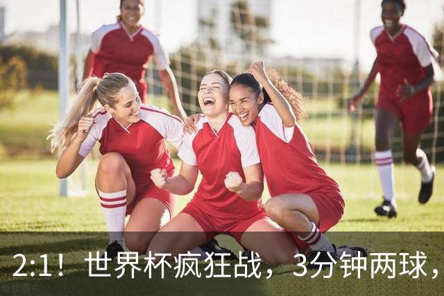 2:1！世界杯疯狂战，3分钟两球，英格兰半场领先东道主，冲击八强